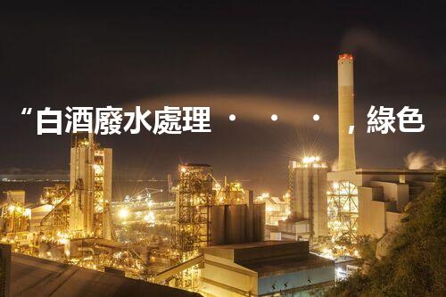 “白酒廢水處理，綠色創(chuàng)新引領(lǐng)環(huán)保新篇章”